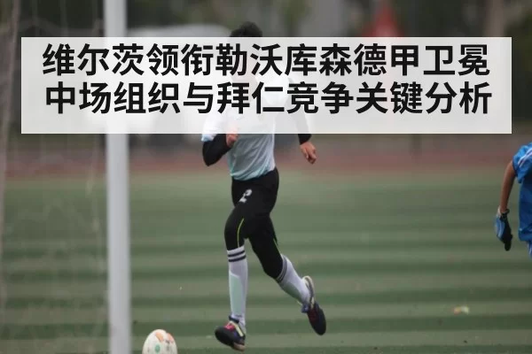 维尔茨领衔勒沃库森德甲卫冕 中场组织与拜仁竞争关键分析