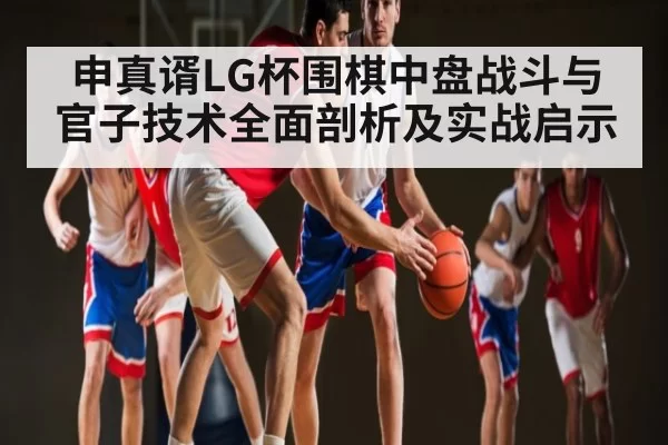 申真谞LG杯围棋中盘战斗与官子技术全面剖析及实战启示